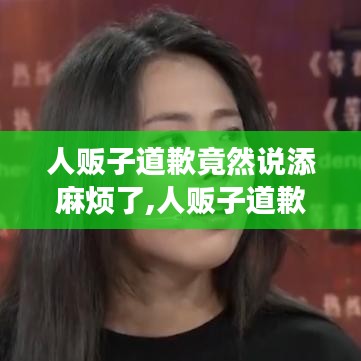 人贩子道歉背后的深层含义与反思，添麻烦背后的道义与责任探讨