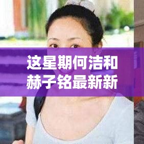 何洁与赫子铭本周娱乐新闻焦点更新