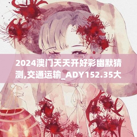 2024澳门天天开好彩幽默猜测,交通运输_ADY152.35大罗金仙