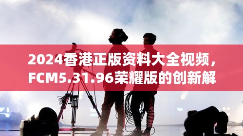 2024香港正版资料大全视频，FCM5.31.96荣耀版的创新解答与方案解析