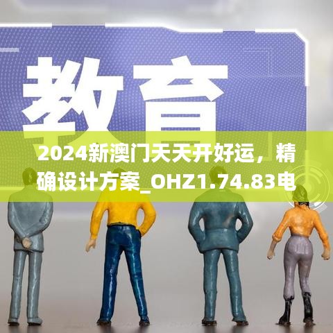 2024新澳门天天开好运，精确设计方案_OHZ1.74.83电信版