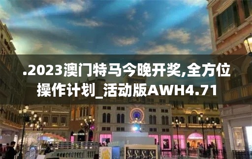 .2023澳门特马今晚开奖,全方位操作计划_活动版AWH4.71