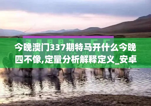 今晚澳门337期特马开什么今晚四不像,定量分析解释定义_安卓版26.374-5