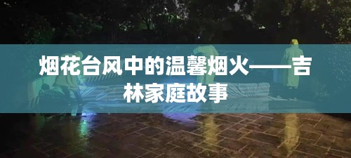 吉林家庭故事，烟花台风中的温馨烟火