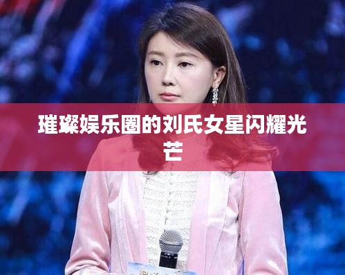 璀璨娱乐圈的刘氏女星闪耀光芒