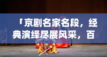 「京剧名家名段，经典演绎尽展风采，百度带你领略国粹魅力！」