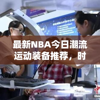 最新NBA今日潮流运动装备推荐，时尚与运动完美融合风采