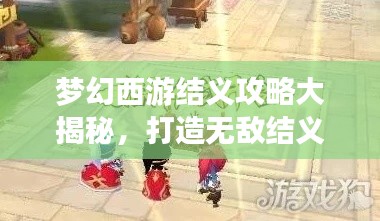 梦幻西游结义攻略大揭秘，打造无敌结义队伍，轻松称霸游戏世界！