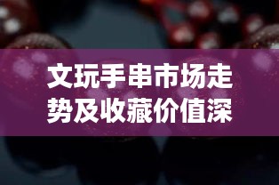 文玩手串市场走势及收藏价值深度解析