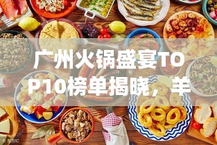 广州火锅盛宴TOP10榜单揭晓，羊城火锅美食之旅必品之选