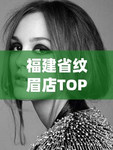 福建省纹眉店TOP10排行榜，专业纹眉塑造时尚新颜