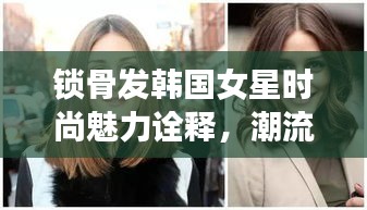 锁骨发韩国女星时尚魅力诠释，潮流标杆的完美发型展现