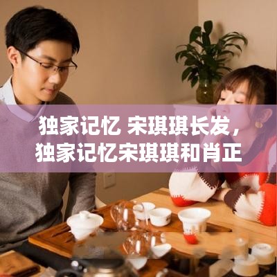 独家记忆 宋琪琪长发，独家记忆宋琪琪和肖正 